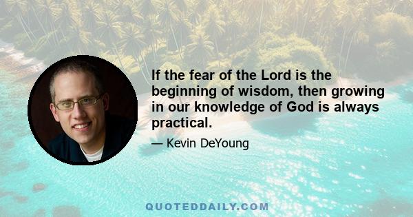 If the fear of the Lord is the beginning of wisdom, then growing in our knowledge of God is always practical.