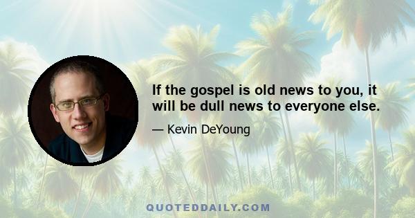 If the gospel is old news to you, it will be dull news to everyone else.