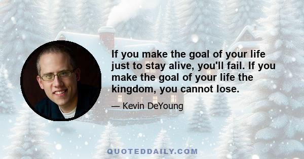 If you make the goal of your life just to stay alive, you'll fail. If you make the goal of your life the kingdom, you cannot lose.