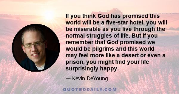 If you think God has promised this world will be a five-star hotel, you will be miserable as you live through the normal struggles of life. But if you remember that God promised we would be pilgrims and this world may