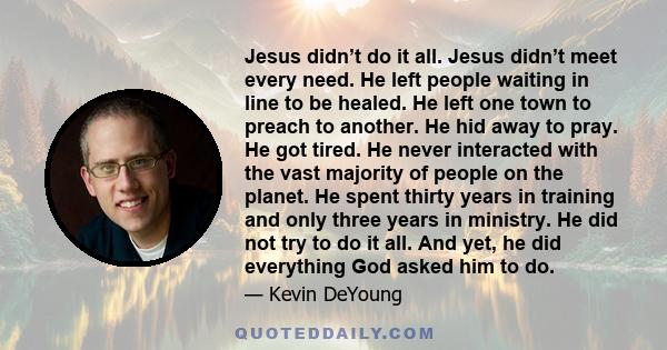 Jesus didn’t do it all. Jesus didn’t meet every need. He left people waiting in line to be healed. He left one town to preach to another. He hid away to pray. He got tired. He never interacted with the vast majority of