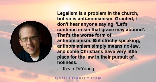 Legalism is a problem in the church, but so is anti-nomianism. Granted, I don't hear anyone saying, 'Let's continue in sin that grace may abound'. That's the worse form of antinomianism. But strictly speaking,