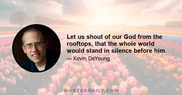 Let us shout of our God from the rooftops, that the whole world would stand in silence before him.