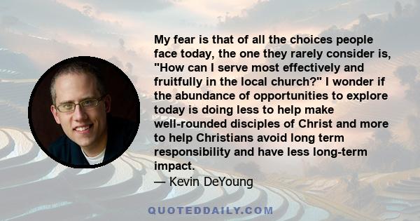 My fear is that of all the choices people face today, the one they rarely consider is, How can I serve most effectively and fruitfully in the local church? I wonder if the abundance of opportunities to explore today is