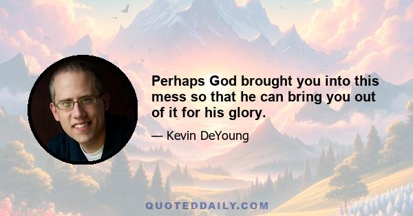 Perhaps God brought you into this mess so that he can bring you out of it for his glory.