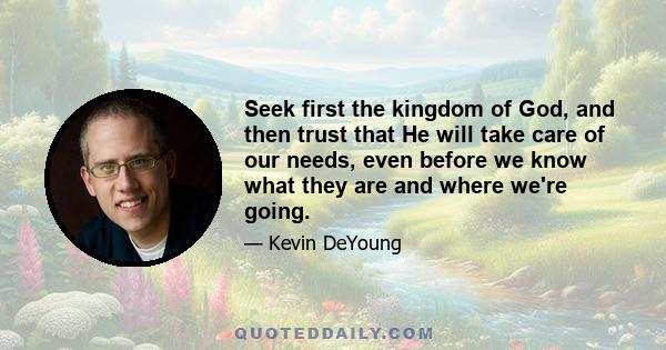 Seek first the kingdom of God, and then trust that He will take care of our needs, even before we know what they are and where we're going.