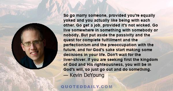 So go marry someone, provided you're equally yoked and you actually like being with each other. Go get a job, provided it's not wicked. Go live somewhere in something with somebody or nobody. But put aside the passivity 