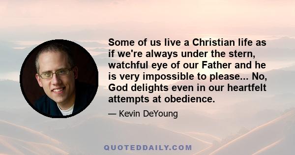 Some of us live a Christian life as if we're always under the stern, watchful eye of our Father and he is very impossible to please... No, God delights even in our heartfelt attempts at obedience.