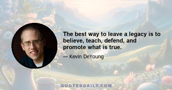 The best way to leave a legacy is to believe, teach, defend, and promote what is true.