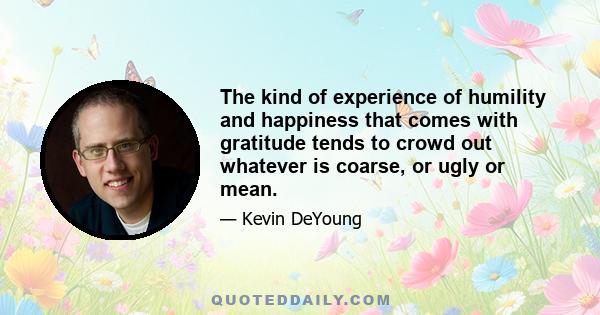 The kind of experience of humility and happiness that comes with gratitude tends to crowd out whatever is coarse, or ugly or mean.