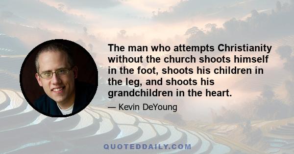 The man who attempts Christianity without the church shoots himself in the foot, shoots his children in the leg, and shoots his grandchildren in the heart.