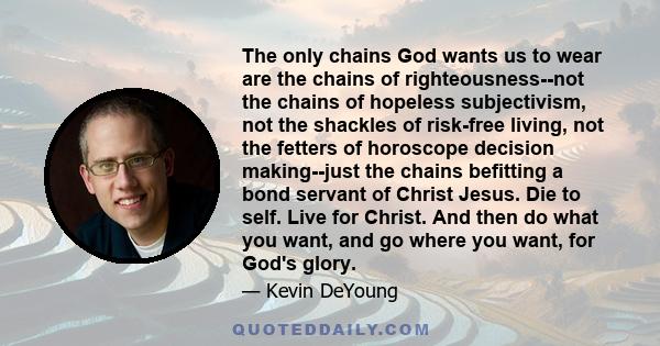 The only chains God wants us to wear are the chains of righteousness--not the chains of hopeless subjectivism, not the shackles of risk-free living, not the fetters of horoscope decision making--just the chains