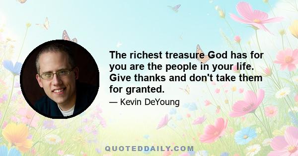 The richest treasure God has for you are the people in your life. Give thanks and don't take them for granted.