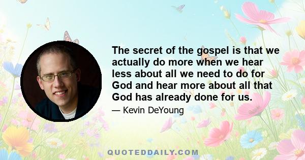 The secret of the gospel is that we actually do more when we hear less about all we need to do for God and hear more about all that God has already done for us.