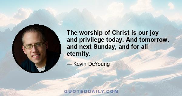 The worship of Christ is our joy and privilege today. And tomorrow, and next Sunday, and for all eternity.