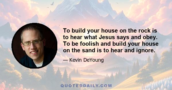 To build your house on the rock is to hear what Jesus says and obey. To be foolish and build your house on the sand is to hear and ignore.