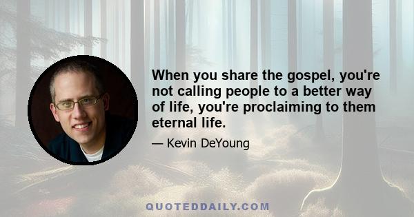 When you share the gospel, you're not calling people to a better way of life, you're proclaiming to them eternal life.