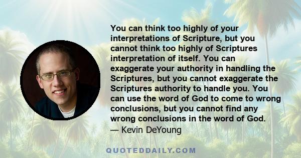 You can think too highly of your interpretations of Scripture, but you cannot think too highly of Scriptures interpretation of itself. You can exaggerate your authority in handling the Scriptures, but you cannot