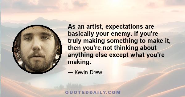 As an artist, expectations are basically your enemy. If you're truly making something to make it, then you're not thinking about anything else except what you're making.