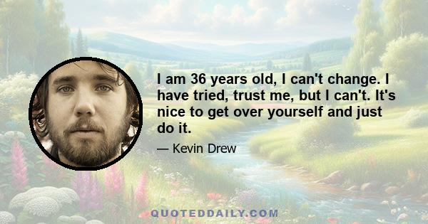 I am 36 years old, I can't change. I have tried, trust me, but I can't. It's nice to get over yourself and just do it.