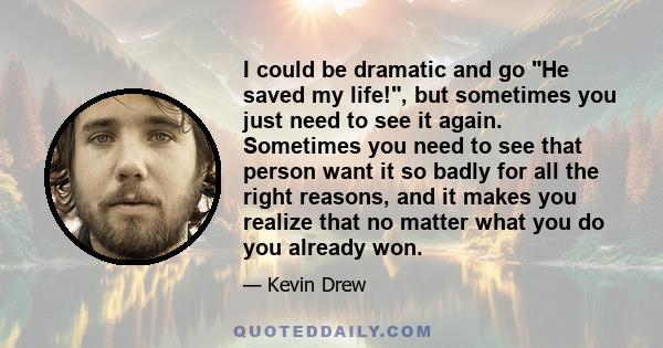 I could be dramatic and go He saved my life!, but sometimes you just need to see it again. Sometimes you need to see that person want it so badly for all the right reasons, and it makes you realize that no matter what