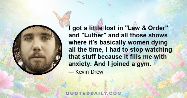 I got a little lost in Law & Order and Luther and all those shows where it's basically women dying all the time, I had to stop watching that stuff because it fills me with anxiety. And I joined a gym.