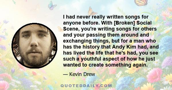 I had never really written songs for anyone before. With [Broken] Social Scene, you're writing songs for others and your passing them around and exchanging things, but for a man who has the history that Andy Kim had,