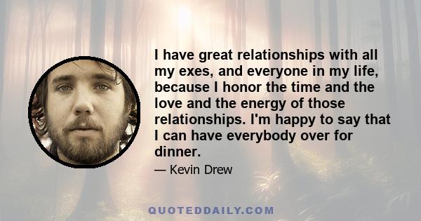 I have great relationships with all my exes, and everyone in my life, because I honor the time and the love and the energy of those relationships. I'm happy to say that I can have everybody over for dinner.