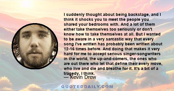 I suddenly thought about being backstage, and I think it shocks you to meet the people you shared your bedrooms with. And a lot of them either take themselves too seriously or don't know how to take themselves at all.