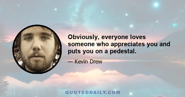 Obviously, everyone loves someone who appreciates you and puts you on a pedestal.