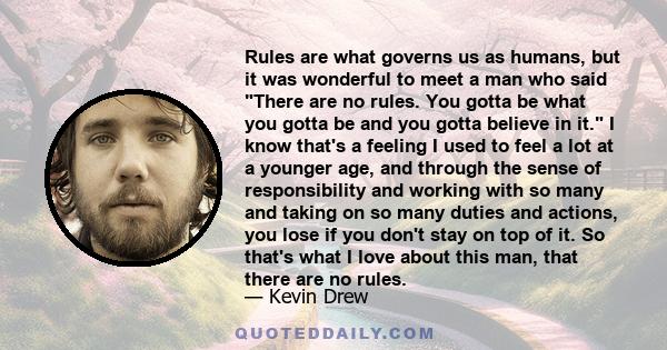 Rules are what governs us as humans, but it was wonderful to meet a man who said There are no rules. You gotta be what you gotta be and you gotta believe in it. I know that's a feeling I used to feel a lot at a younger