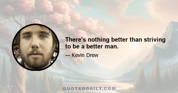 There's nothing better than striving to be a better man.