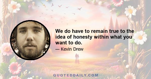 We do have to remain true to the idea of honesty within what you want to do.