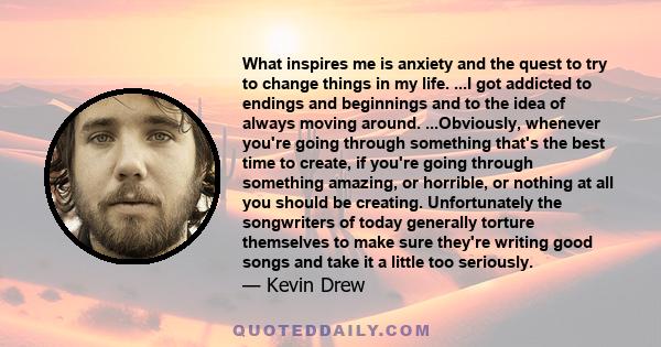 What inspires me is anxiety and the quest to try to change things in my life. ...I got addicted to endings and beginnings and to the idea of always moving around. ...Obviously, whenever you're going through something