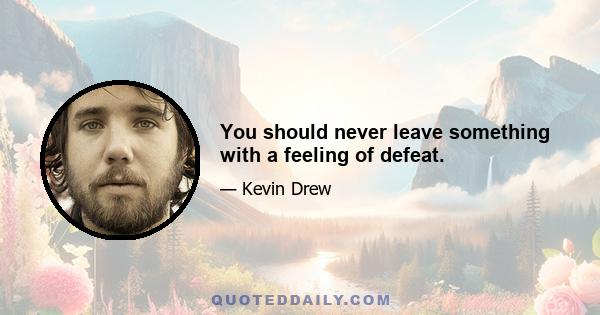 You should never leave something with a feeling of defeat.