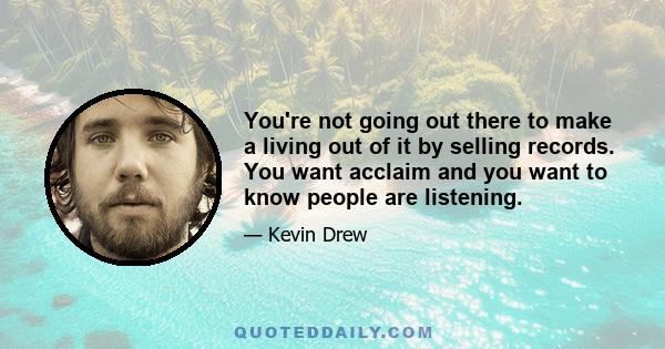 You're not going out there to make a living out of it by selling records. You want acclaim and you want to know people are listening.