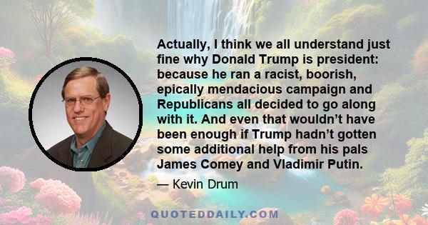 Actually, I think we all understand just fine why Donald Trump is president: because he ran a racist, boorish, epically mendacious campaign and Republicans all decided to go along with it. And even that wouldn’t have