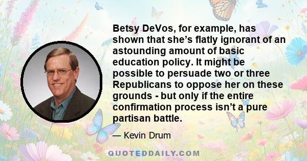 Betsy DeVos, for example, has shown that she’s flatly ignorant of an astounding amount of basic education policy. It might be possible to persuade two or three Republicans to oppose her on these grounds - but only if