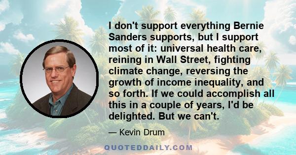 I don't support everything Bernie Sanders supports, but I support most of it: universal health care, reining in Wall Street, fighting climate change, reversing the growth of income inequality, and so forth. If we could