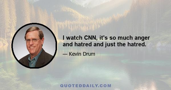 I watch CNN, it's so much anger and hatred and just the hatred.