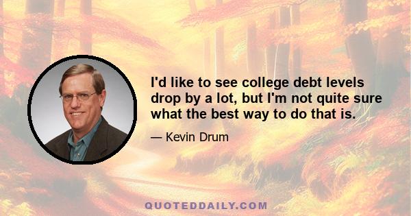 I'd like to see college debt levels drop by a lot, but I'm not quite sure what the best way to do that is.