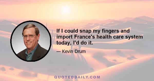 If I could snap my fingers and import France's health care system today, I'd do it.