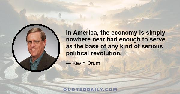 In America, the economy is simply nowhere near bad enough to serve as the base of any kind of serious political revolution.