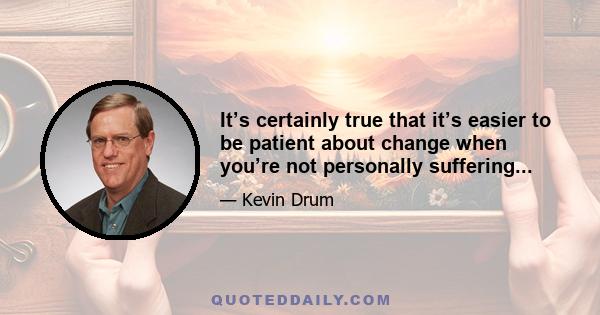 It’s certainly true that it’s easier to be patient about change when you’re not personally suffering...