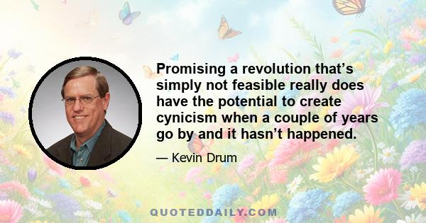 Promising a revolution that’s simply not feasible really does have the potential to create cynicism when a couple of years go by and it hasn’t happened.