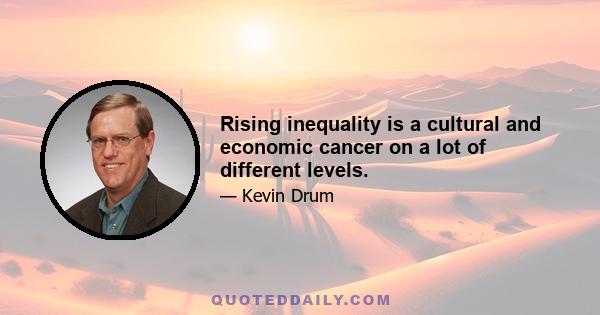 Rising inequality is a cultural and economic cancer on a lot of different levels.