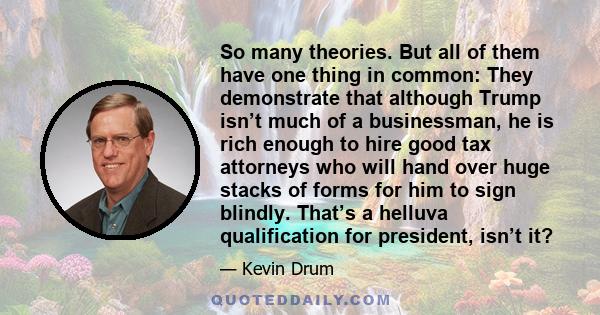 So many theories. But all of them have one thing in common: They demonstrate that although Trump isn’t much of a businessman, he is rich enough to hire good tax attorneys who will hand over huge stacks of forms for him