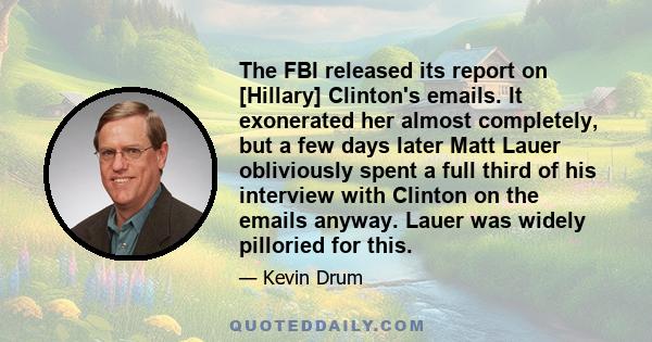 The FBI released its report on [Hillary] Clinton's emails. It exonerated her almost completely, but a few days later Matt Lauer obliviously spent a full third of his interview with Clinton on the emails anyway. Lauer