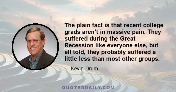 The plain fact is that recent college grads aren’t in massive pain. They suffered during the Great Recession like everyone else, but all told, they probably suffered a little less than most other groups.