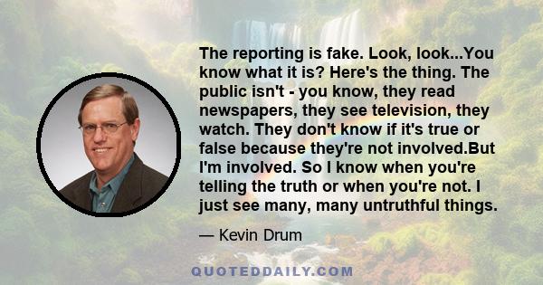 The reporting is fake. Look, look...You know what it is? Here's the thing. The public isn't - you know, they read newspapers, they see television, they watch. They don't know if it's true or false because they're not